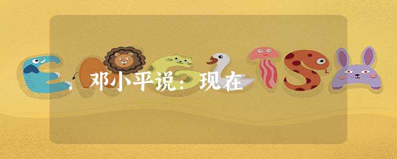 ,邓小平说:现在 ,邓小平说:现在