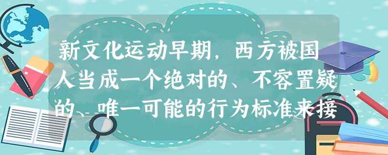 新文化运动早期,西方被国人当成一个绝对的、不容置疑的、唯一可能的行为标准来接 新文化运动早期,西方被国人当成一个绝对的、不容置疑的、唯一可能的行为标准来接
