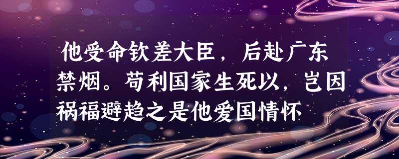 他受命钦差大臣,后赴广东禁烟。苟利国家生死以,岂因祸福避趋之是他爱国情怀 他受命钦差大臣,后赴广东禁烟。苟利国家生死以,岂因祸福避趋之是他爱国情怀