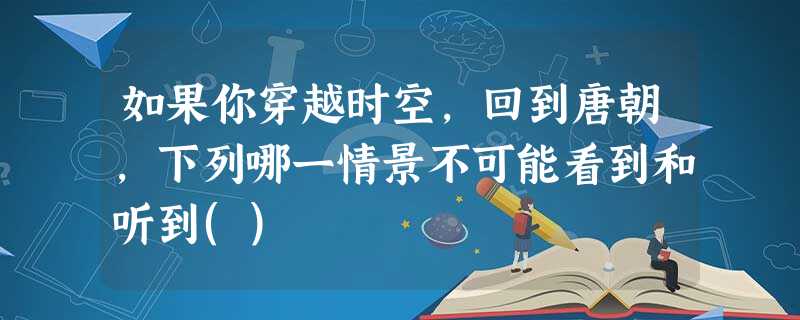 如果你穿越时空,回到唐朝,下列哪一情景不可能看到和听到() 如果你穿越时空,回到唐朝,下列哪一情景不可能看到和听到()