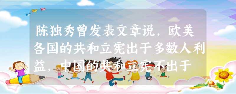 陈独秀曾发表文章说,欧美各国的共和立宪出于多数人利益,中国的共和立宪不出于 陈独秀曾发表文章说,欧美各国的共和立宪出于多数人利益,中国的共和立宪不出于