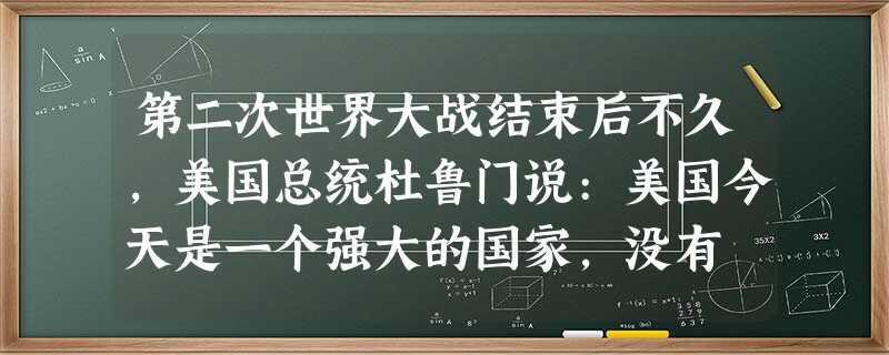 第二次世界大战结束后不久,美国总统杜鲁门说:美国今天是一个强大的国家,没有 第二次世界大战结束后不久,美国总统杜鲁门说:美国今天是一个强大的国家,没有