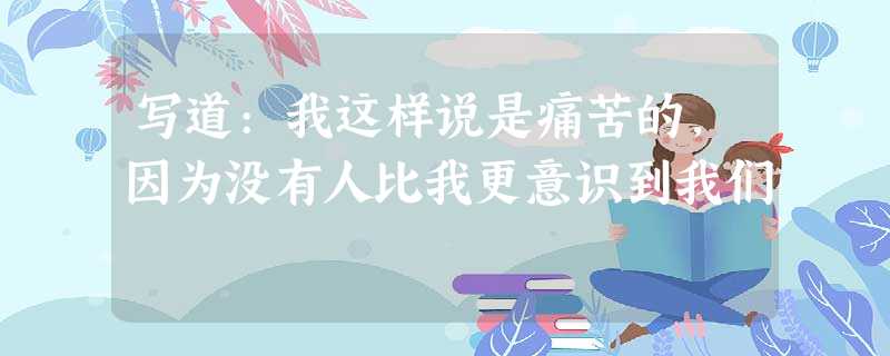 写道:我这样说是痛苦的,因为没有人比我更意识到我们 写道:我这样说是痛苦的,因为没有人比我更意识到我们