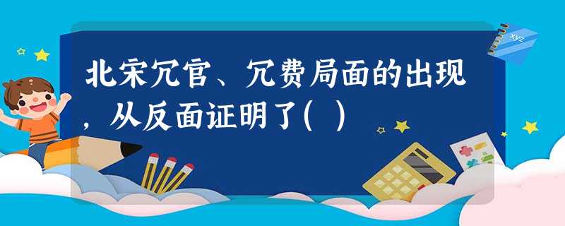 北宋冗官、冗费局面的出现,从反面证明了() 北宋冗官、冗费局面的出现,从反面证明了()