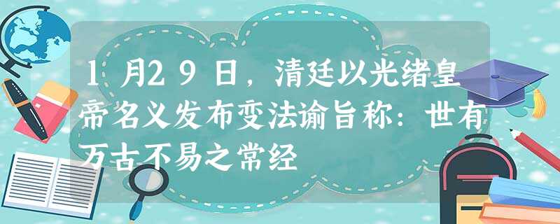 1月29日,清廷以光绪皇帝名义发布变法谕旨称:世有万古不易之常经 1月29日,清廷以光绪皇帝名义发布变法谕旨称:世有万古不易之常经