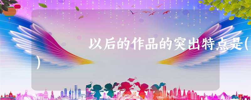 以后的作品的突出特点是() 以后的作品的突出特点是()