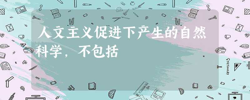 人文主义促进下产生的自然科学,不包括 人文主义促进下产生的自然科学,不包括