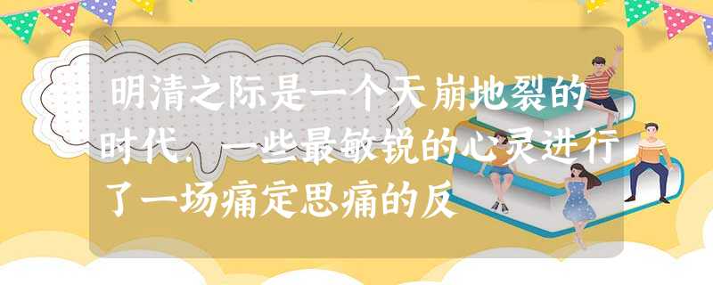 明清之际是一个天崩地裂的时代.一些最敏锐的心灵进行了一场痛定思痛的反 明清之际是一个天崩地裂的时代.一些最敏锐的心灵进行了一场痛定思痛的反