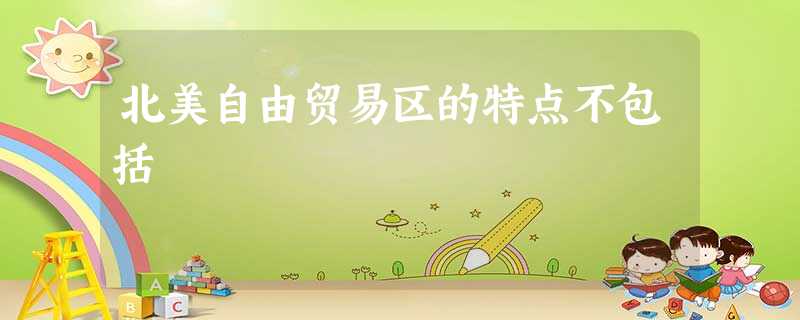 北美自由贸易区的特点不包括 北美自由贸易区的特点不包括