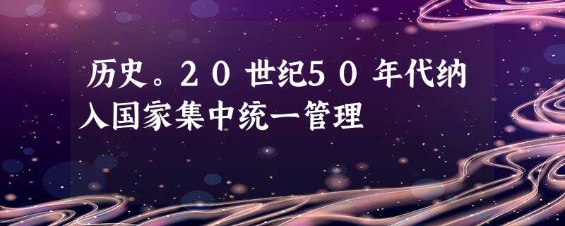 历史。20世纪50年代纳入国家集中统一管理 历史。20世纪50年代纳入国家集中统一管理