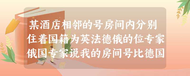 某酒店相邻的号房间内分别住着国籍为英法德俄的位专家俄国专家说我的房间号比德国人的大我只会说俄语我的邻居不会俄语英国专家说除了英语我还会俄语但我只能跟一位邻居交流德国专家说我会英法德俄种语言下列关于专家 某酒店相邻的号房间内分别住着国籍为英法德俄的位专家俄国专家说我的房间号比德国人的大我只会说俄语我的邻居不会俄语英国专家说除了英语我还会俄语但我只能跟一位邻居交流德国专家说我会英法德俄种语言下列关于专家