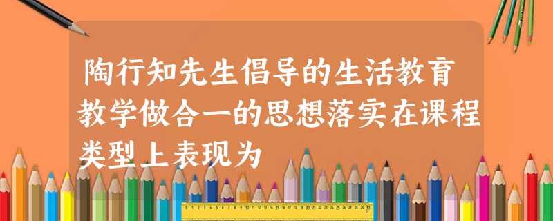 陶行知先生倡导的生活教育教学做合一的思想落实在课程类型上表现为 陶行知先生倡导的生活教育教学做合一的思想落实在课程类型上表现为