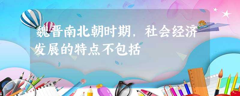 魏晋南北朝时期,社会经济发展的特点不包括 魏晋南北朝时期,社会经济发展的特点不包括