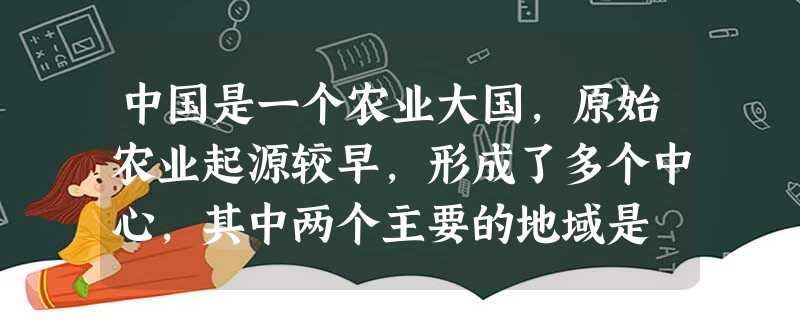 中国是一个农业大国,原始农业起源较早,形成了多个中心,其中两个主要的地域是 中国是一个农业大国,原始农业起源较早,形成了多个中心,其中两个主要的地域是