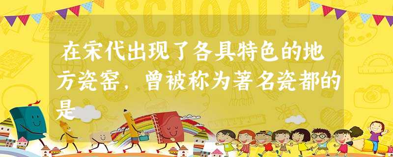 在宋代出现了各具特色的地方瓷窑,曾被称为著名瓷都的是 在宋代出现了各具特色的地方瓷窑,曾被称为著名瓷都的是