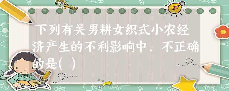 下列有关男耕女织式小农经济产生的不利影响中,不正确的是() 下列有关男耕女织式小农经济产生的不利影响中,不正确的是()