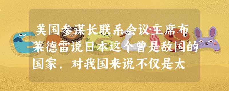 美国参谋长联系会议主席布莱德雷说日本这个曾是敌国的国家,对我国来说不仅是太 美国参谋长联系会议主席布莱德雷说日本这个曾是敌国的国家,对我国来说不仅是太