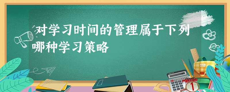 对学习时间的管理属于下列哪种学习策略 对学习时间的管理属于下列哪种学习策略