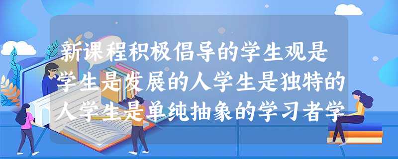 新课程积极倡导的学生观是学生是发展的人学生是独特的人学生是单纯抽象的学习者学生是具有独立意义的人 新课程积极倡导的学生观是学生是发展的人学生是独特的人学生是单纯抽象的学习者学生是具有独立意义的人