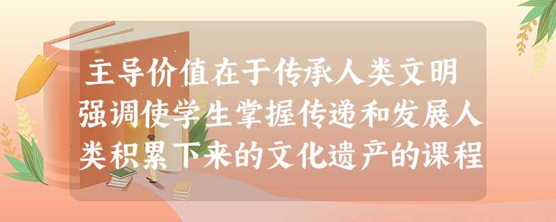 主导价值在于传承人类文明强调使学生掌握传递和发展人类积累下来的文化遗产的课程类型是 主导价值在于传承人类文明强调使学生掌握传递和发展人类积累下来的文化遗产的课程类型是