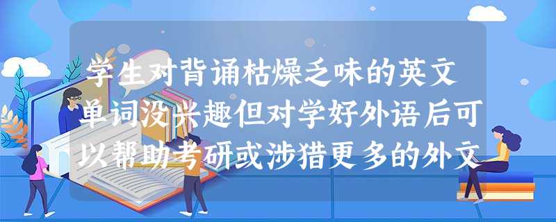 学生对背诵枯燥乏味的英文单词没兴趣但对学好外语后可以帮助考研或涉猎更多的外文资料感兴趣这种间接兴趣会引起和维持其学习外语的 学生对背诵枯燥乏味的英文单词没兴趣但对学好外语后可以帮助考研或涉猎更多的外文资料感兴趣这种间接兴趣会引起和维持其学习外语的