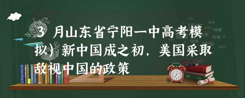 3月山东省宁阳一中高考模拟)新中国成之初,美国采取敌视中国的政策 3月山东省宁阳一中高考模拟)新中国成之初,美国采取敌视中国的政策