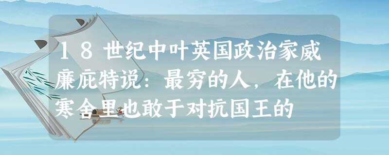 18世纪中叶英国政治家威廉庇特说:最穷的人,在他的寒舍里也敢于对抗国王的 18世纪中叶英国政治家威廉庇特说:最穷的人,在他的寒舍里也敢于对抗国王的
