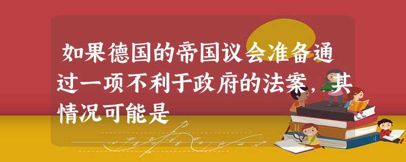 如果德国的帝国议会准备通过一项不利于政府的法案,其情况可能是 如果德国的帝国议会准备通过一项不利于政府的法案,其情况可能是