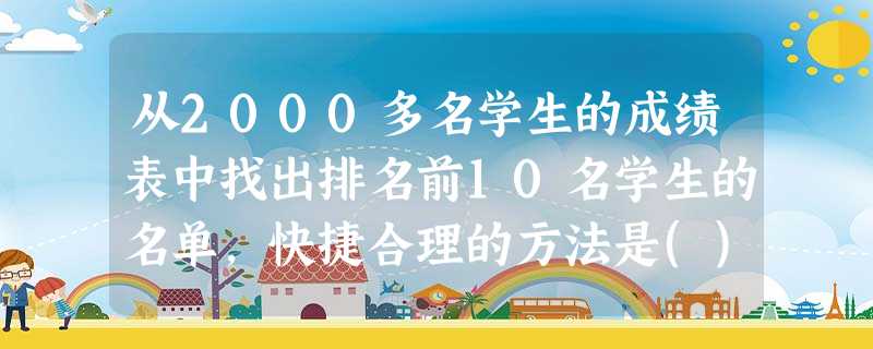 从2000多名学生的成绩表中找出排名前10名学生的名单,快捷合理的方法是() 从2000多名学生的成绩表中找出排名前10名学生的名单,快捷合理的方法是()
