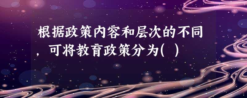 根据政策内容和层次的不同,可将教育政策分为() 根据政策内容和层次的不同,可将教育政策分为()