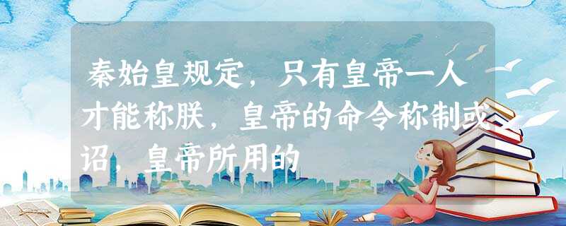 秦始皇规定,只有皇帝一人才能称朕,皇帝的命令称制或诏,皇帝所用的 秦始皇规定,只有皇帝一人才能称朕,皇帝的命令称制或诏,皇帝所用的