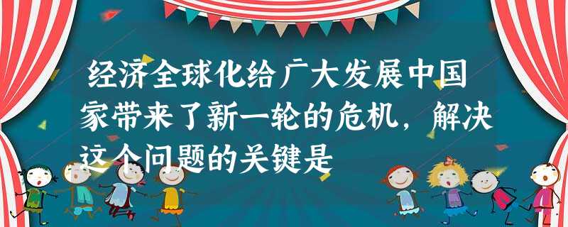 经济全球化给广大发展中国家带来了新一轮的危机,解决这个问题的关键是 经济全球化给广大发展中国家带来了新一轮的危机,解决这个问题的关键是