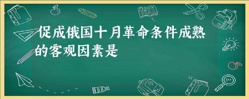 促成俄国十月革命条件成熟的客观因素是 促成俄国十月革命条件成熟的客观因素是