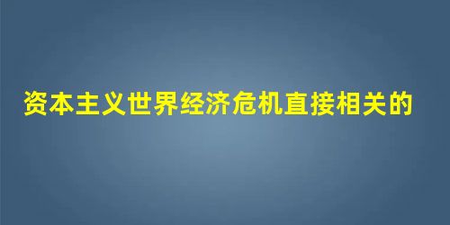 资本主义世界经济危机直接相关的是 资本主义世界经济危机直接相关的是