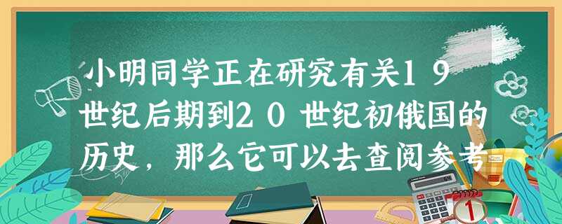 小明同学正在研究有关19世纪后期到20世纪初俄国的历史,那么它可以去查阅参考 小明同学正在研究有关19世纪后期到20世纪初俄国的历史,那么它可以去查阅参考