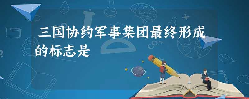 三国协约军事集团最终形成的标志是 三国协约军事集团最终形成的标志是