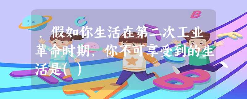 .假如你生活在第二次工业革命时期,你不可享受到的生活是() .假如你生活在第二次工业革命时期,你不可享受到的生活是()