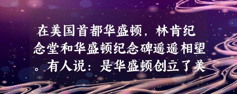 在美国首都华盛顿,林肯纪念堂和华盛顿纪念碑遥遥相望。有人说:是华盛顿创立了美 在美国首都华盛顿,林肯纪念堂和华盛顿纪念碑遥遥相望。有人说:是华盛顿创立了美
