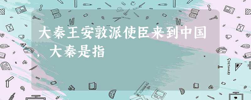 大秦王安敦派使臣来到中国,大秦是指 大秦王安敦派使臣来到中国,大秦是指