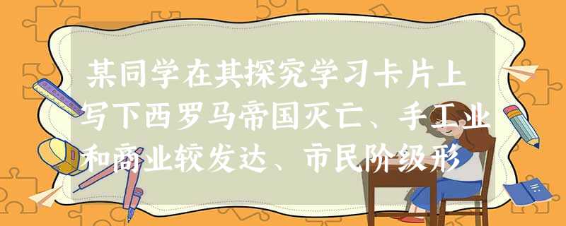 某同学在其探究学习卡片上写下西罗马帝国灭亡、手工业和商业较发达、市民阶级形 某同学在其探究学习卡片上写下西罗马帝国灭亡、手工业和商业较发达、市民阶级形