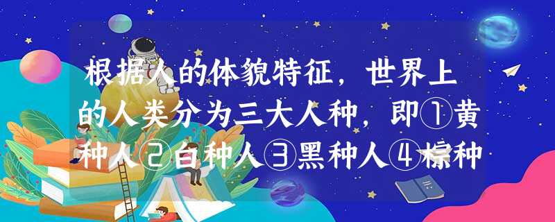 根据人的体貌特征,世界上的人类分为三大人种,即①黄种人②白种人③黑种人④棕种 根据人的体貌特征,世界上的人类分为三大人种,即①黄种人②白种人③黑种人④棕种