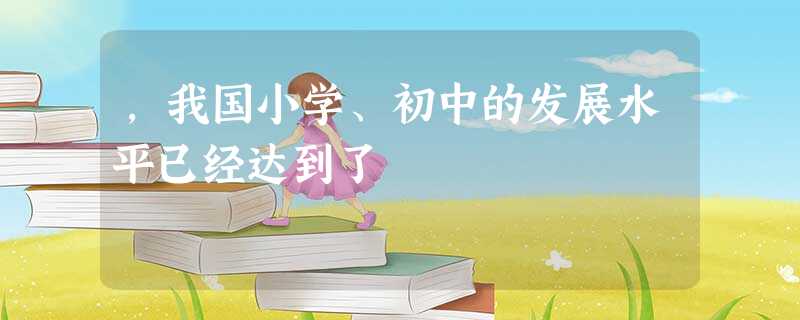 ,我国小学、初中的发展水平已经达到了 ,我国小学、初中的发展水平已经达到了