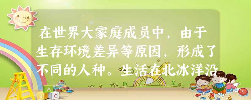 在世界大家庭成员中,由于生存环境差异等原因,形成了不同的人种。生活在北冰洋沿 在世界大家庭成员中,由于生存环境差异等原因,形成了不同的人种。生活在北冰洋沿
