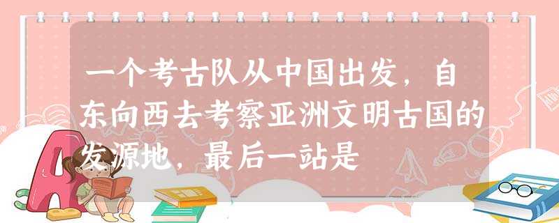 一个考古队从中国出发,自东向西去考察亚洲文明古国的发源地,最后一站是 一个考古队从中国出发,自东向西去考察亚洲文明古国的发源地,最后一站是