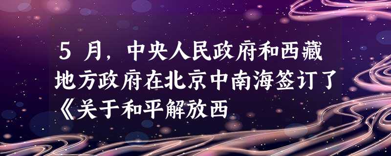 5月,中央人民政府和西藏地方政府在北京中南海签订了《关于和平解放西 5月,中央人民政府和西藏地方政府在北京中南海签订了《关于和平解放西