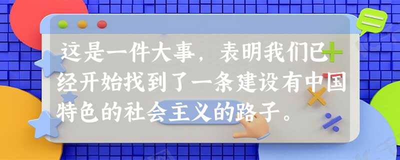 这是一件大事,表明我们已经开始找到了一条建设有中国特色的社会主义的路子。 这是一件大事,表明我们已经开始找到了一条建设有中国特色的社会主义的路子。