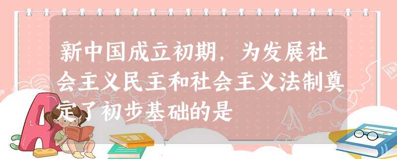 新中国成立初期,为发展社会主义民主和社会主义法制奠定了初步基础的是 新中国成立初期,为发展社会主义民主和社会主义法制奠定了初步基础的是