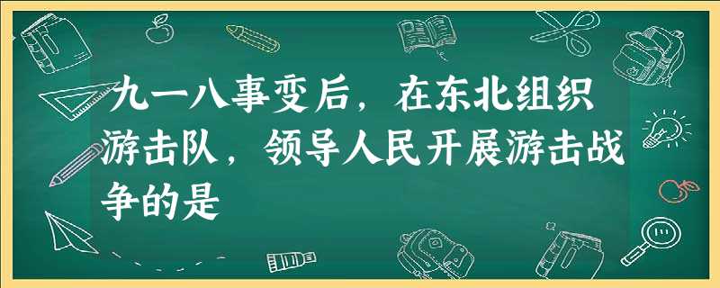 九一八事变后,在东北组织游击队,领导人民开展游击战争的是 九一八事变后,在东北组织游击队,领导人民开展游击战争的是