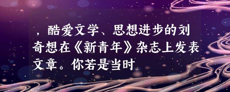 ,酷爱文学、思想进步的刘奇想在《新青年》杂志上发表文章。你若是当时 ,酷爱文学、思想进步的刘奇想在《新青年》杂志上发表文章。你若是当时