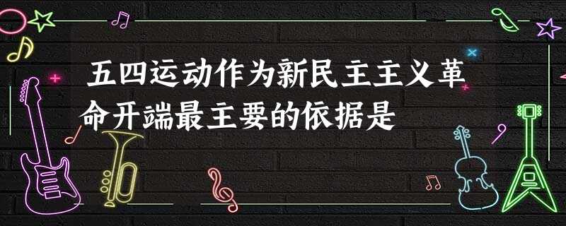 五四运动作为新民主主义革命开端最主要的依据是 五四运动作为新民主主义革命开端最主要的依据是